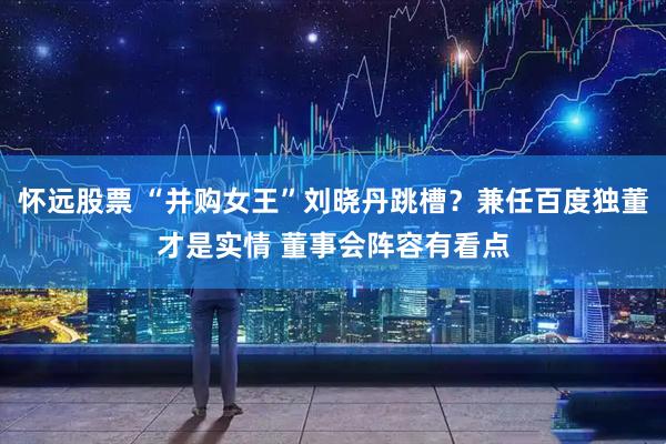怀远股票 “并购女王”刘晓丹跳槽？兼任百度独董才是实情 董事会阵容有看点
