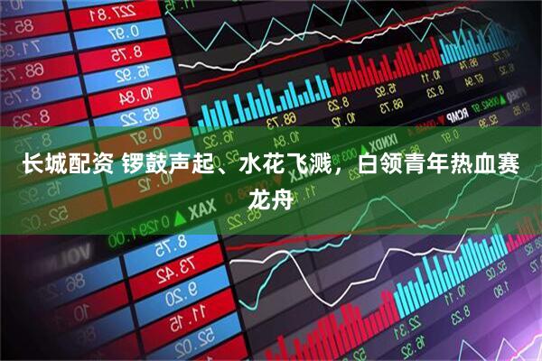长城配资 锣鼓声起、水花飞溅，白领青年热血赛龙舟
