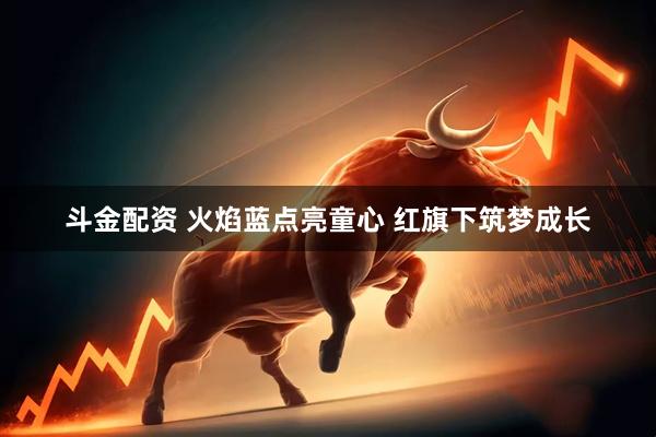 斗金配资 火焰蓝点亮童心 红旗下筑梦成长