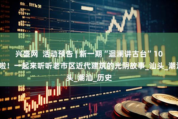 兴盛网  活动预告 | 新一期“迴澜讲古台”10日开讲啦！一起来听听老市区近代建筑的光阴故事_汕头_潮汕_历史