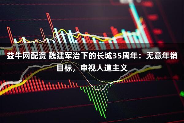 益牛网配资 魏建军治下的长城35周年：无意年销目标，审视人道主义