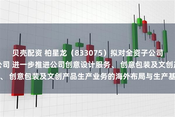 贝壳配资 柏星龙（833075）拟对全资子公司增资并设立合资三级子公司 进一步推进公司创意设计服务、 创意包装及文创产品生产业务的海外布局与生产基地建设