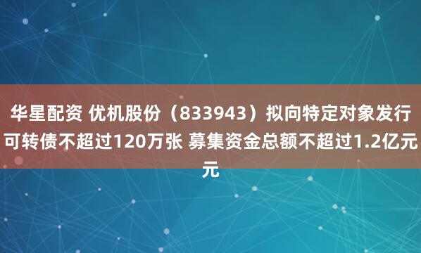 华星配资 优机股份（833943）拟向特定对象发行可转债不超过120万张 募集资金总额不超过1.2亿元