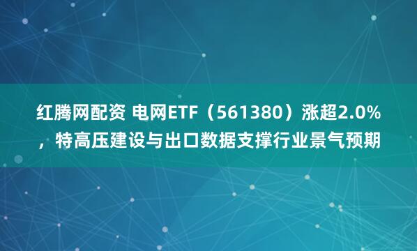 红腾网配资 电网ETF（561380）涨超2.0%，特高压建设与出口数据支撑行业景气预期