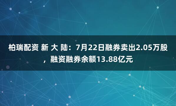 柏瑞配资 新 大 陆：7月22日融券卖出2.05万股，融资融券余额13.88亿元