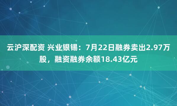 云沪深配资 兴业银锡：7月22日融券卖出2.97万股，融资融券余额18.43亿元