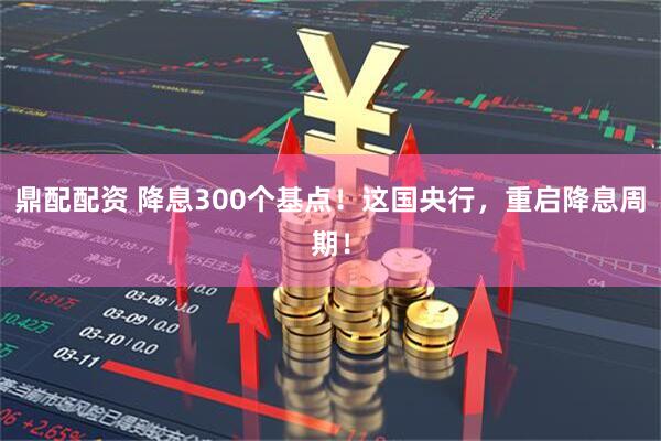 鼎配配资 降息300个基点！这国央行，重启降息周期！