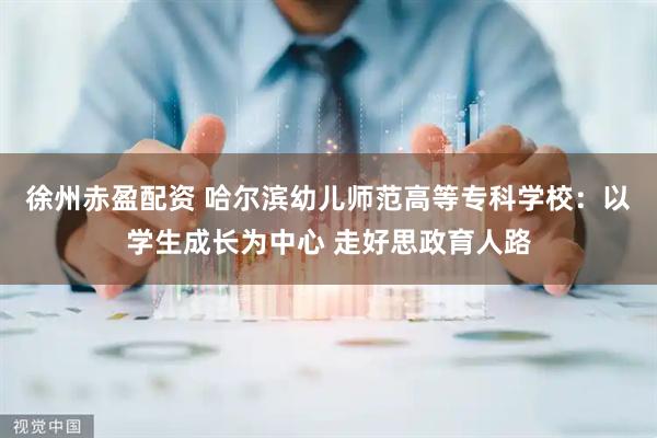 徐州赤盈配资 哈尔滨幼儿师范高等专科学校：以学生成长为中心 走好思政育人路