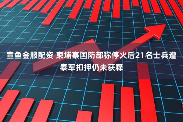 宣鱼金服配资 柬埔寨国防部称停火后21名士兵遭泰军扣押仍未获释