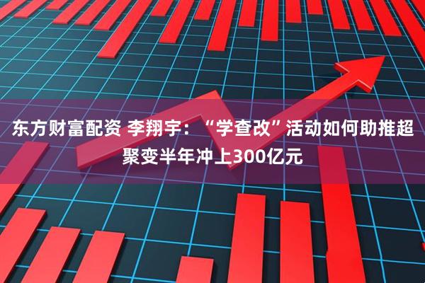 东方财富配资 李翔宇：“学查改”活动如何助推超聚变半年冲上300亿元