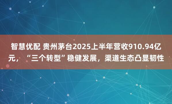 智慧优配 贵州茅台2025上半年营收910.94亿元， “三个转型”稳健发展，渠道生态凸显韧性