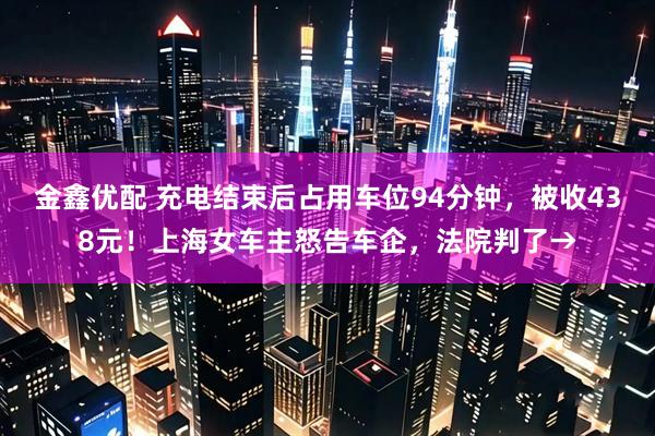 金鑫优配 充电结束后占用车位94分钟，被收438元！上海女车主怒告车企，法院判了→