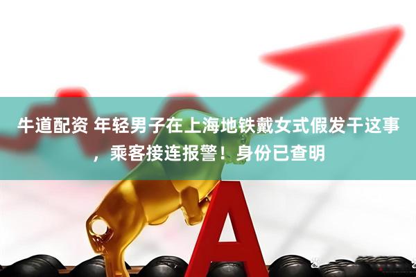 牛道配资 年轻男子在上海地铁戴女式假发干这事，乘客接连报警！身份已查明