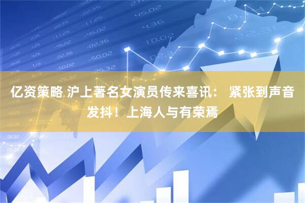 亿资策略 沪上著名女演员传来喜讯： 紧张到声音发抖！上海人与有荣焉