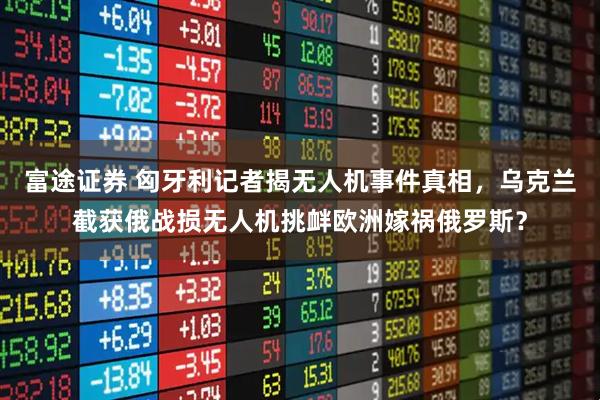 富途证券 匈牙利记者揭无人机事件真相，乌克兰截获俄战损无人机挑衅欧洲嫁祸俄罗斯？