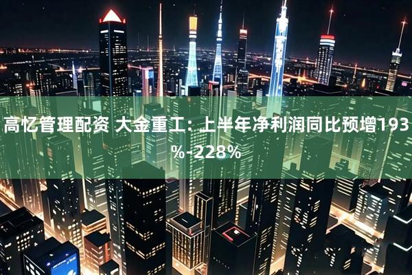 高忆管理配资 大金重工: 上半年净利润同比预增193%-228%