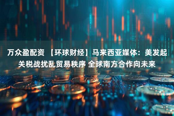 万众盈配资 【环球财经】马来西亚媒体：美发起关税战扰乱贸易秩序 全球南方合作向未来