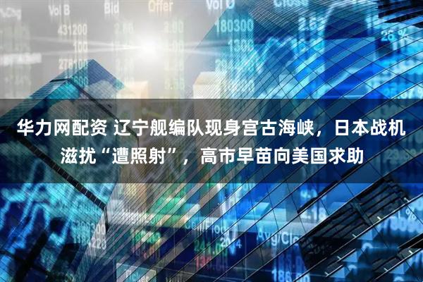 华力网配资 辽宁舰编队现身宫古海峡，日本战机滋扰“遭照射”，高市早苗向美国求助