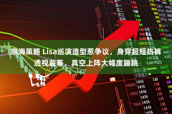 京海策略 Lisa巡演造型惹争议，身穿超短热裤透视装等，真空上阵大幅度蹦跳