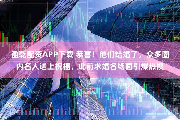 盈乾配资APP下载 恭喜！他们结婚了，众多圈内名人送上祝福，此前求婚名场面引爆热搜