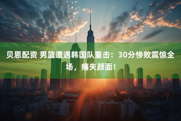 贝恩配资 男篮遭遇韩国队重击：30分惨败震惊全场，痛失颜面！