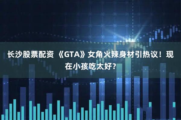 长沙股票配资 《GTA》女角火辣身材引热议！现在小孩吃太好？
