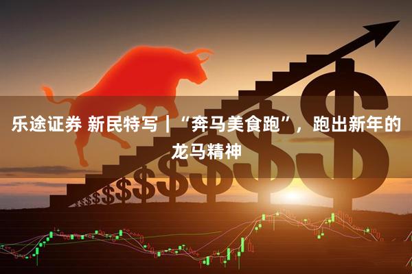乐途证券 新民特写｜“奔马美食跑”，跑出新年的龙马精神