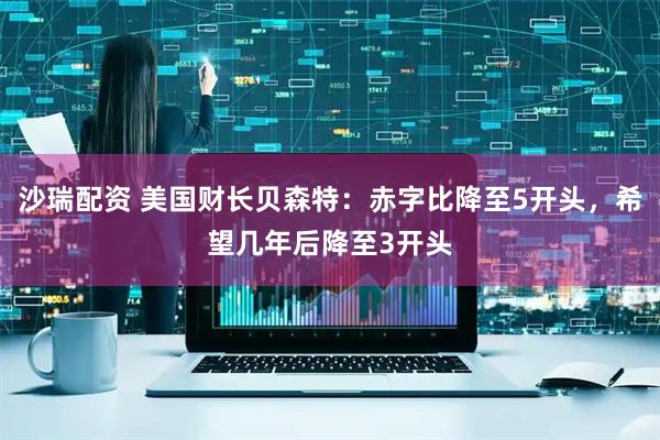 沙瑞配资 美国财长贝森特：赤字比降至5开头，希望几年后降至3开头