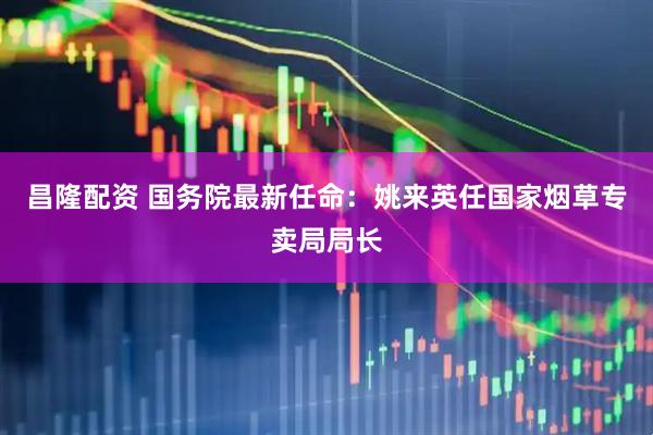 昌隆配资 国务院最新任命：姚来英任国家烟草专卖局局长