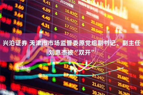 兴泊证券 天津市市场监管委原党组副书记、副主任刘惠杰被“双开”