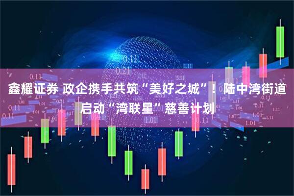 鑫耀证券 政企携手共筑“美好之城”！陆中湾街道启动“湾联星”慈善计划